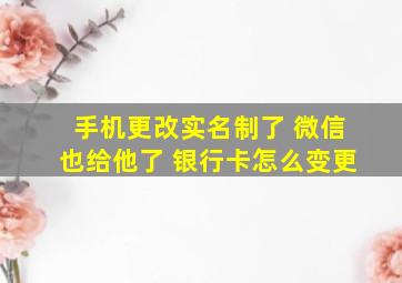 手机更改实名制了 微信也给他了 银行卡怎么变更